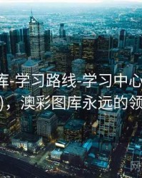 澳彩图库-学习路线-学习中心(字段释义)，澳彩图库永远的领先